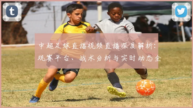 中超足球直播视频直播深度解析：观赛平台、战术分析与实时动态全指南