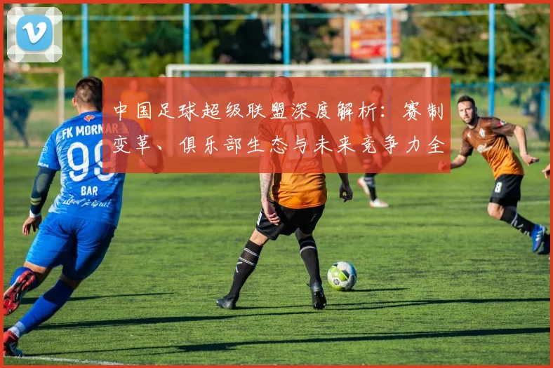 中国足球超级联盟深度解析：赛制变革、俱乐部生态与未来竞争力全景观察