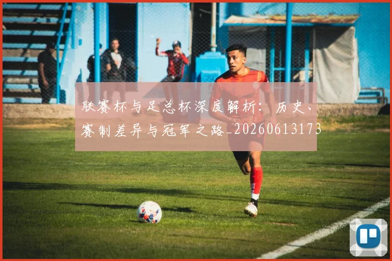 联赛杯与足总杯深度解析:历史、赛制差异与冠军之路_20260613173053