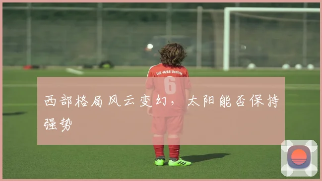 西部格局风云变幻，太阳能否保持强势