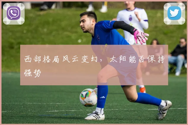 西部格局风云变幻,太阳能否保持强势