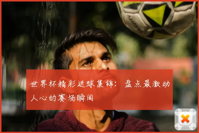 世界杯精彩进球集锦:盘点最激动人心的赛场瞬间